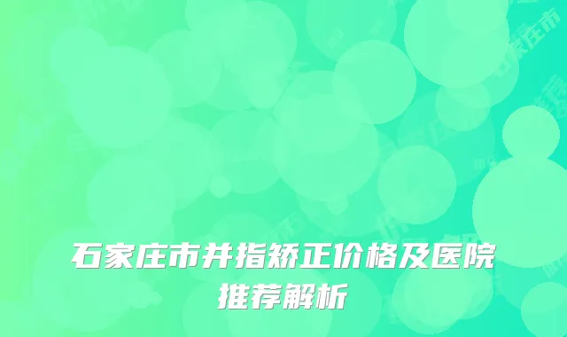 石家庄市并指矫正价格及医院推荐解析