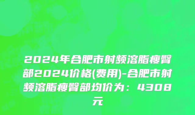 2024年合肥市射频溶脂瘦臀部2024价格(费用)-合肥市射频溶脂瘦臀部均价为：4308元