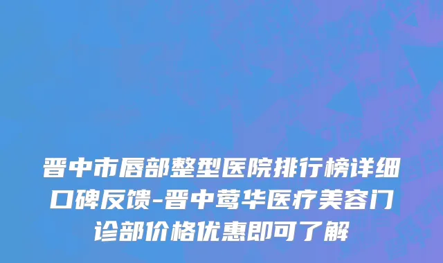 晋中市唇部整型医院排行榜详细口碑反馈-晋中莺华医疗美容门诊部价格优惠即可了解