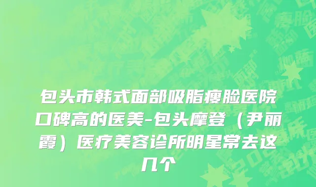 包头市韩式面部吸脂瘦脸医院口碑高的医美-包头摩登（尹丽霞）医疗美容诊所明星常去这几个