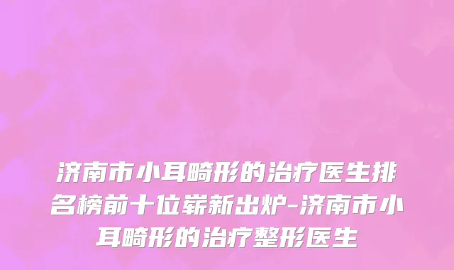 济南市小耳畸形的治疗医生排名榜前十位崭新出炉-济南市小耳畸形的治疗整形医生