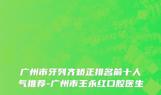 广州市牙列齐矫正排名前十人气推荐-广州市王永红口腔医生