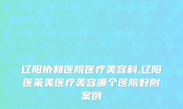 辽阳协和医院医疗美容科,辽阳医莱美医疗美容哪个医院好附案例