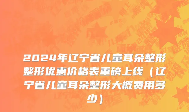 2024年辽宁省儿童耳朵整形整形优惠价格表重磅上线（辽宁省儿童耳朵整形大概费用多少）