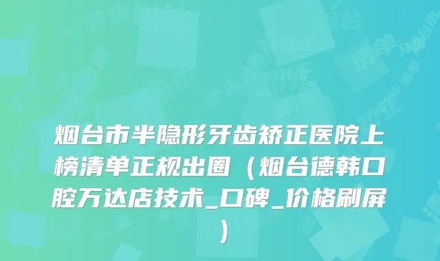烟台市半隐形牙齿矫正医院上榜清单正规出圈（烟台德韩口腔万达店技术_口碑_价格刷屏）