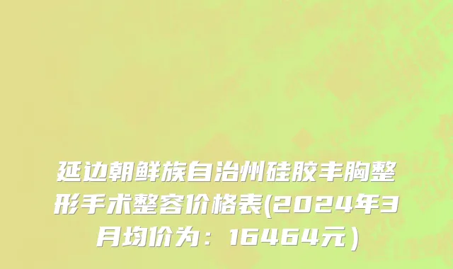 延边朝鲜族自治州硅胶丰胸整形手术整容价格表(2024年3月均价为：16464元）