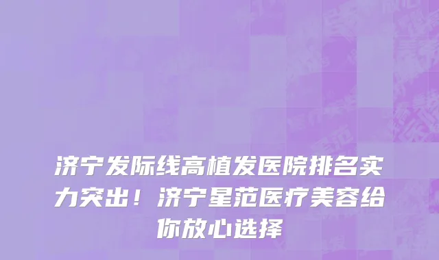 济宁发际线高植发医院排名实力突出!济宁星范医疗美容给你放心选择