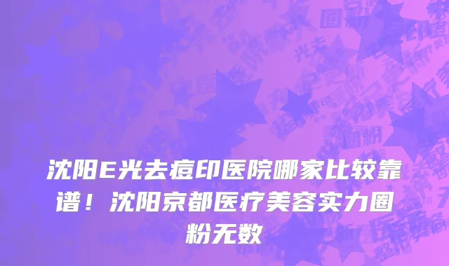 沈阳E光去痘印医院哪家比较靠谱!沈阳京都医疗美容实力圈粉无数