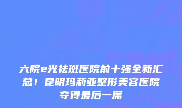 六院e光祛斑医院前十强全新汇总!昆明玛莉亚整形美容医院夺得最后一席