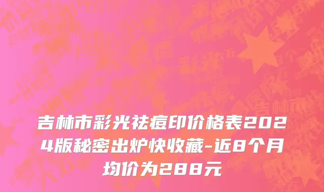 吉林市彩光祛痘印价格表2024版秘密出炉快收藏-近8个月均价为288元