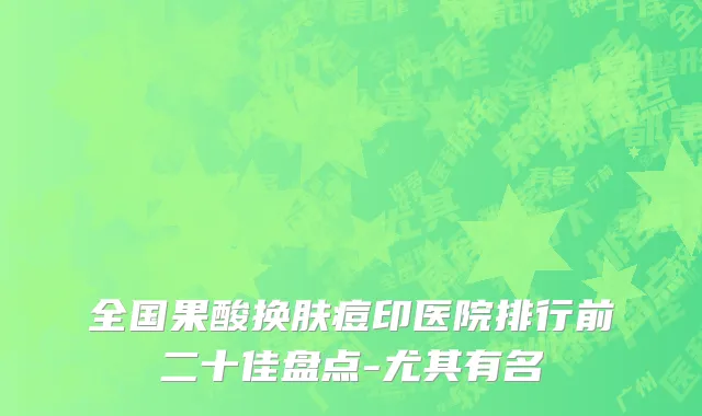 全国果酸换肤痘印医院排行前二十佳盘点-尤其有名