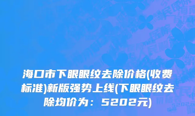 海口市下眼眼纹去除价格(收费标准)新版强势上线(下眼眼纹去除均价为：5202元)