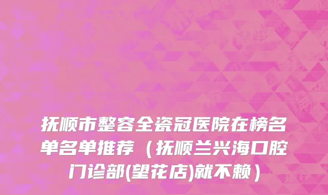 抚顺市整容全瓷冠医院在榜名单名单推荐（抚顺兰兴海口腔门诊部(望花店)就不赖）