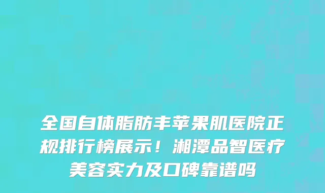全国自体脂肪丰苹果肌医院正规排行榜展示!湘潭品智医疗美容实力及口碑靠谱吗