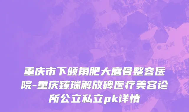 重庆市下颌角肥大磨骨整容医院-重庆臻瑞解放碑医疗美容诊所公立私立pk详情