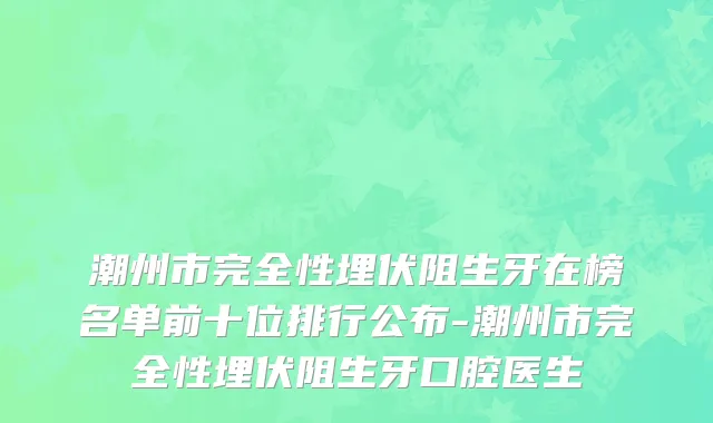 潮州市完全性埋伏阻生牙在榜名单前十位排行公布-潮州市完全性埋伏阻生牙口腔医生
