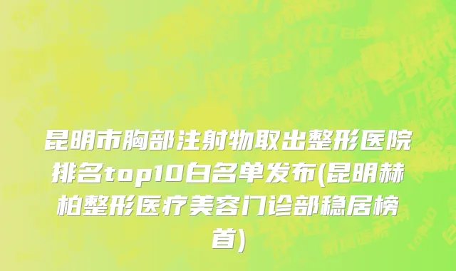 昆明市胸部注射物取出整形医院排名top10白名单发布(昆明赫柏整形医疗美容门诊部稳居榜首)