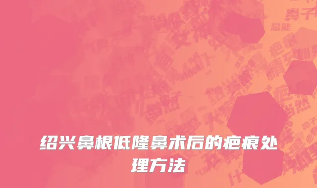 绍兴鼻根低隆鼻术后的疤痕处理方法