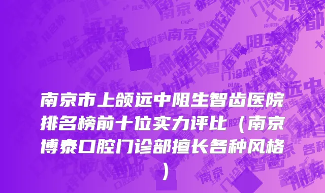 南京市上颌远中阻生智齿医院排名榜前十位实力评比（南京博泰口腔门诊部擅长各种风格）