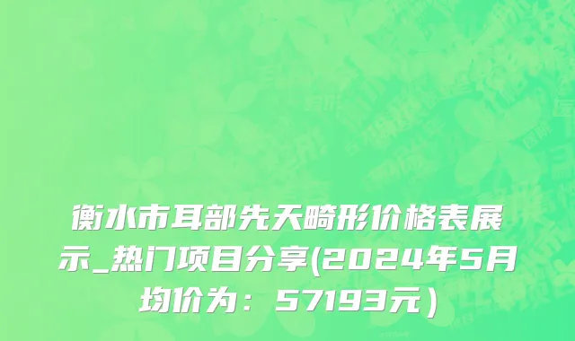 衡水市耳部先天畸形价格表展示_热门项目分享(2024年5月均价为：57193元）