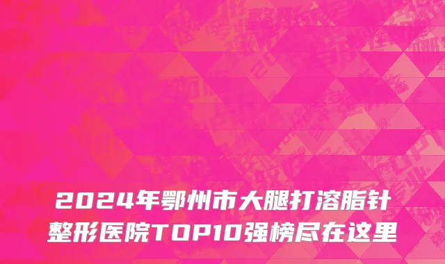 2024年鄂州市大腿打溶脂针整形医院TOP10强榜尽在这里
