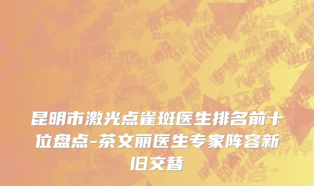 昆明市激光点雀斑医生排名前十位盘点-茶文丽医生专家阵容新旧交替