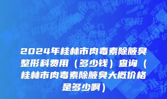 2024年桂林市肉毒素除腋臭整形科费用（多少钱）查询（桂林市肉毒素除腋臭大概价格是多少啊）