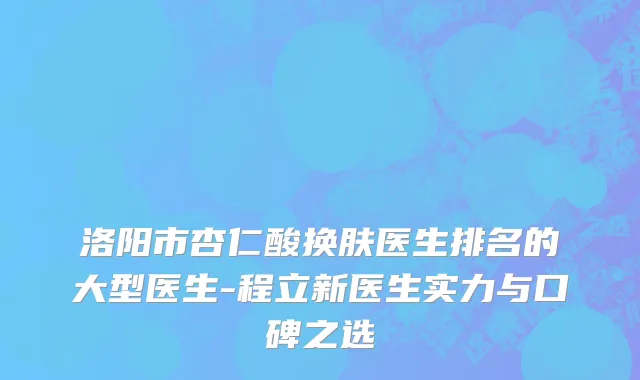 洛阳市杏仁酸换肤医生排名的大型医生-程立新医生实力与口碑之选