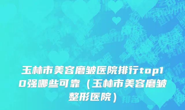 玉林市美容磨皱医院排行top10强哪些可靠（玉林市美容磨皱整形医院）