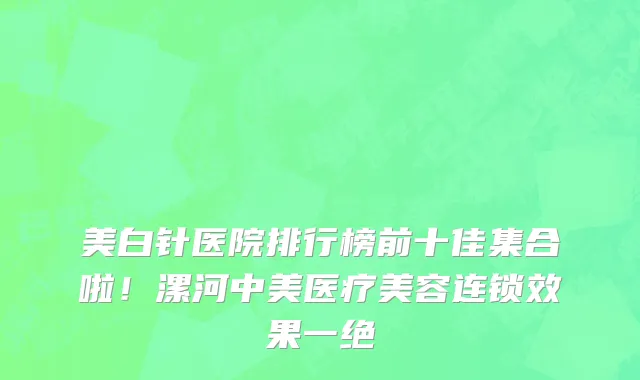 美白针医院排行榜前十佳集合啦!漯河中美医疗美容连锁效果一绝