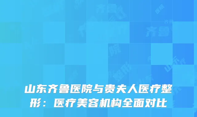 山东齐鲁医院与贵夫人医疗整形：医疗美容机构全面对比