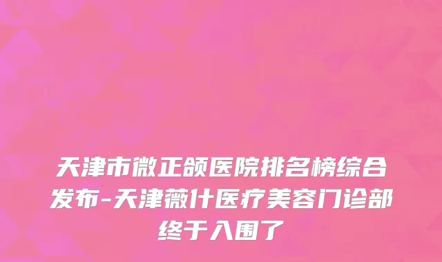 天津市微正颌医院排名榜综合发布-天津薇什医疗美容门诊部终于入围了