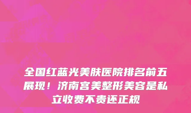 全国红蓝光美肤医院排名前五展现!济南宫美整形美容是私立收费不贵还正规