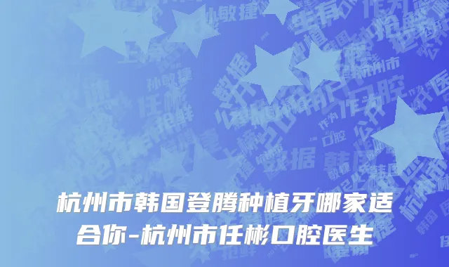 杭州市韩国登腾种植牙哪家适合你-杭州市任彬口腔医生