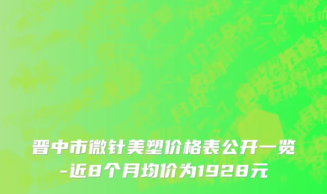 晋中市微针美塑价格表公开一览-近8个月均价为1928元
