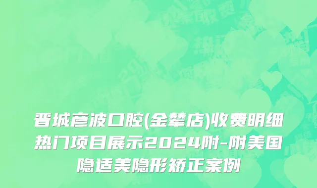 晋城彦波口腔(金辇店)收费明细热门项目展示2024附-附美国隐适美隐形矫正案例