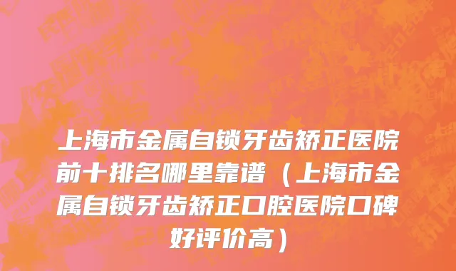 上海市金属自锁牙齿矫正医院前十排名哪里靠谱（上海市金属自锁牙齿矫正口腔医院口碑好评价高）
