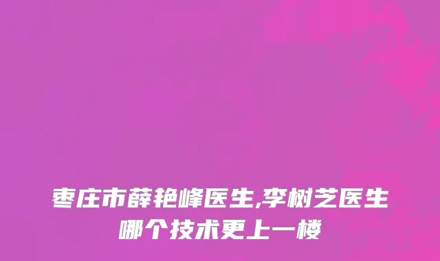 枣庄市薛艳峰医生,李树芝医生哪个技术更上一楼