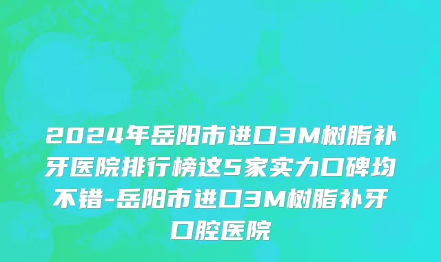 2024年岳阳市进口3M树脂补牙医院排行榜这5家实力口碑均不错-岳阳市进口3M树脂补牙口腔医院