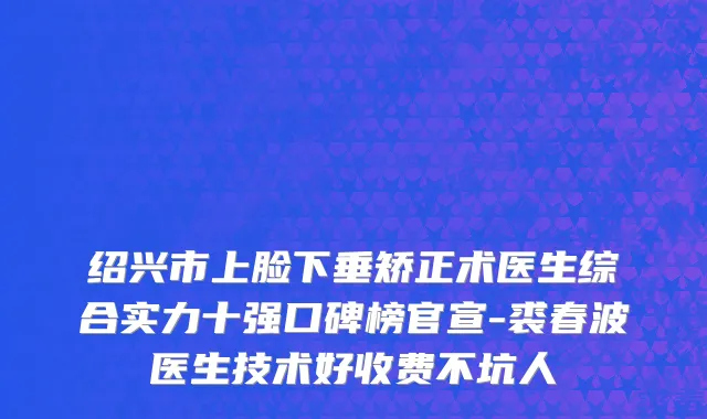 绍兴市上脸下垂矫正术医生综合实力十强口碑榜官宣-裘春波医生技术好收费不坑人