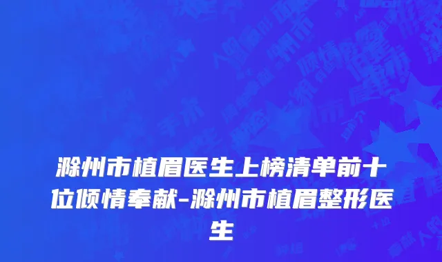 滁州市植眉医生上榜清单前十位倾情奉献-滁州市植眉整形医生
