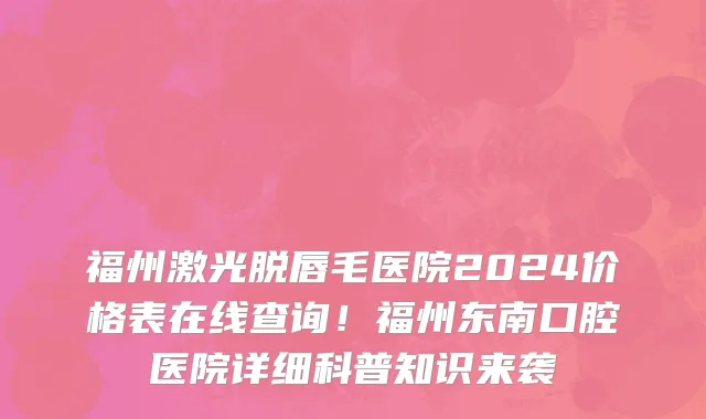 福州激光脱唇毛医院2024价格表在线查询!福州东南口腔医院详细科普知识来袭