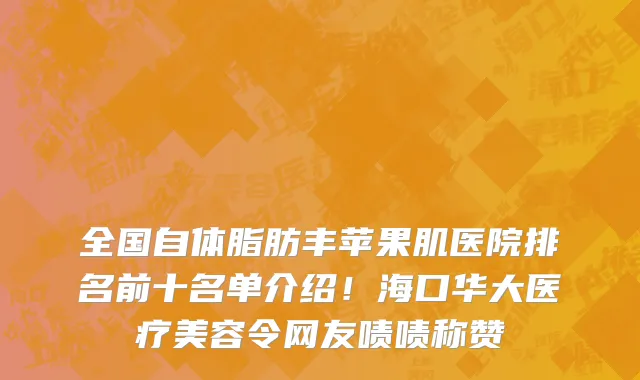 全国自体脂肪丰苹果肌医院排名前十名单介绍!海口华大医疗美容令网友啧啧称赞
