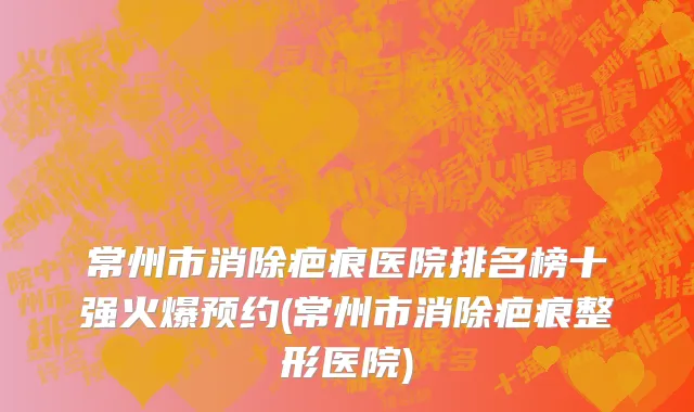 常州市消除疤痕医院排名榜十强火爆预约(常州市消除疤痕整形医院)