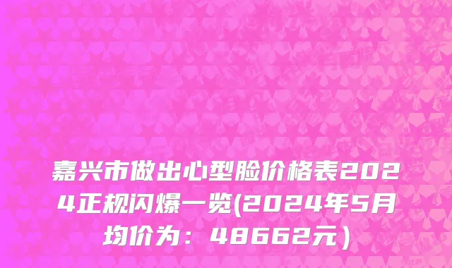 嘉兴市做出心型脸价格表2024正规闪爆一览(2024年5月均价为：48662元）