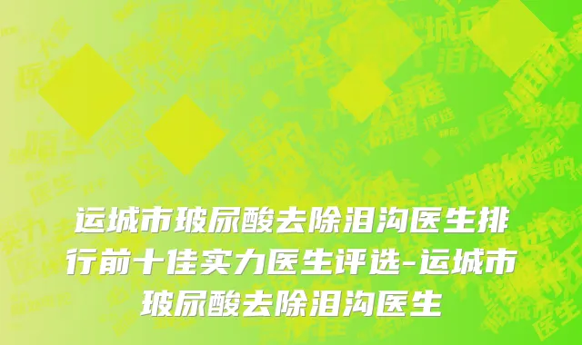 运城市玻尿酸去除泪沟医生排行前十佳实力医生评选-运城市玻尿酸去除泪沟医生