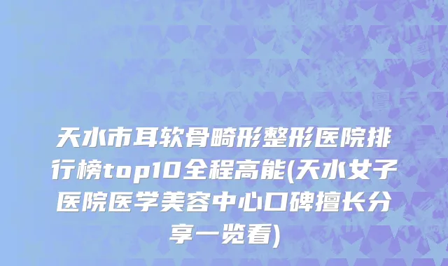 天水市耳软骨畸形整形医院排行榜top10全程高能(天水女子医院医学美容中心口碑擅长分享一览看)