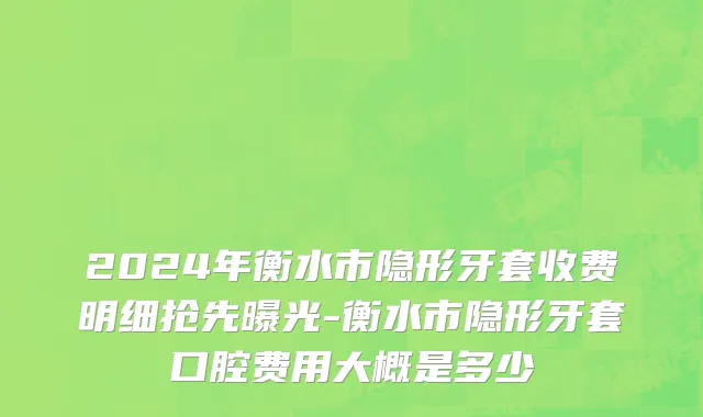 2024年衡水市隐形牙套收费明细抢先曝光-衡水市隐形牙套口腔费用大概是多少