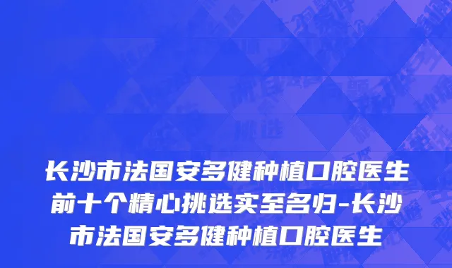 长沙市法国安多健种植口腔医生前十个精心挑选实至名归-长沙市法国安多健种植口腔医生