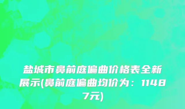 盐城市鼻前庭偏曲价格表全新展示(鼻前庭偏曲均价为：11487元)